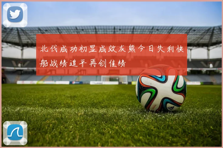 北伐成功初显成效灰熊今日失利快船战绩追平再创佳绩
