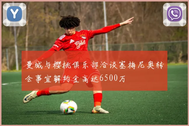 曼城与樱桃俱乐部洽谈塞梅尼奥转会事宜解约金高达6500万