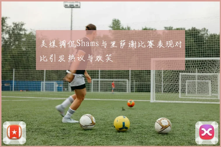 美媒调侃Shams与里萨谢比赛表现对比引发热议与欢笑