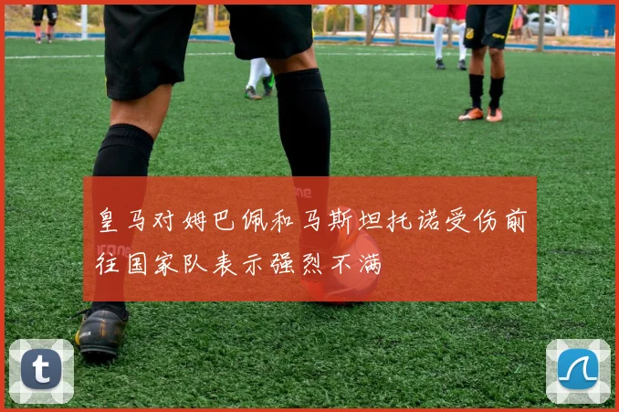 皇马对姆巴佩和马斯坦托诺受伤前往国家队表示强烈不满
