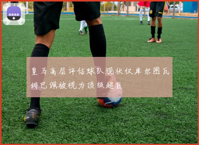 皇马高层评估球队现状仅库尔图瓦姆巴佩被视为顶级超巨