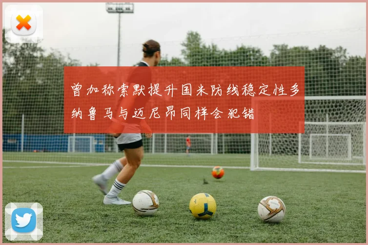 曾加称索默提升国米防线稳定性多纳鲁马与迈尼昂同样会犯错