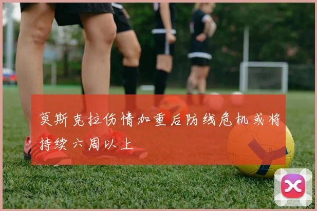 莫斯克拉伤情加重后防线危机或将持续六周以上