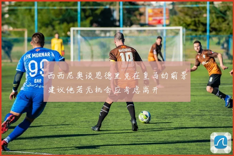 西西尼奥谈恩德里克在皇马的前景建议他若无机会应考虑离开