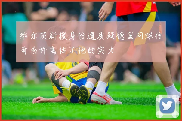 维尔茨新援身份遭质疑德国网球传奇或许高估了他的实力