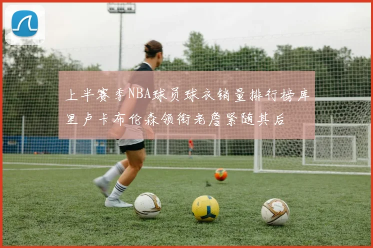 上半赛季NBA球员球衣销量排行榜库里卢卡布伦森领衔老詹紧随其后