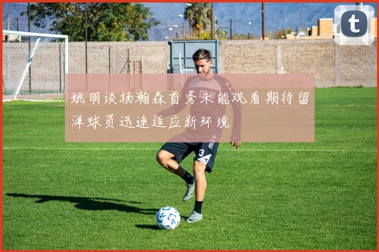 姚明谈杨瀚森首秀未能观看期待留洋球员迅速适应新环境