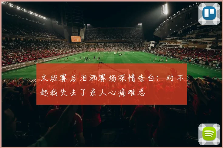 文班赛后泪洒赛场深情告白：对不起我失去了亲人心痛难忍