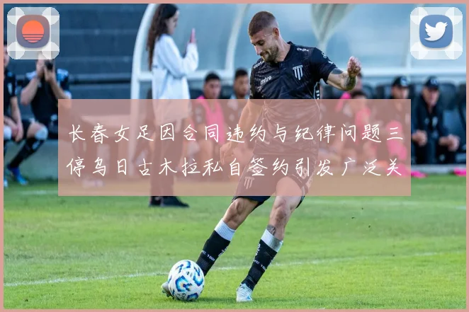 长春女足因合同违约与纪律问题三停乌日古木拉私自签约引发广泛关注