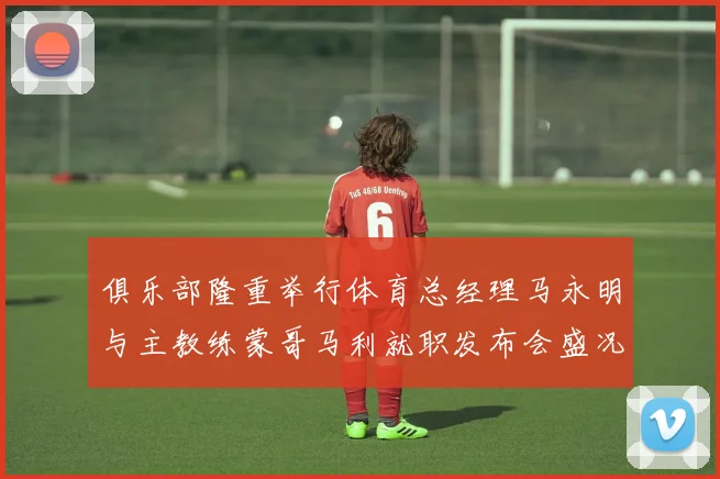 俱乐部隆重举行体育总经理马永明与主教练蒙哥马利就职发布会盛况回顾
