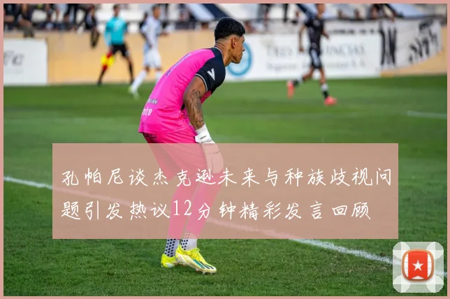 孔帕尼谈杰克逊未来与种族歧视问题引发热议12分钟精彩发言回顾