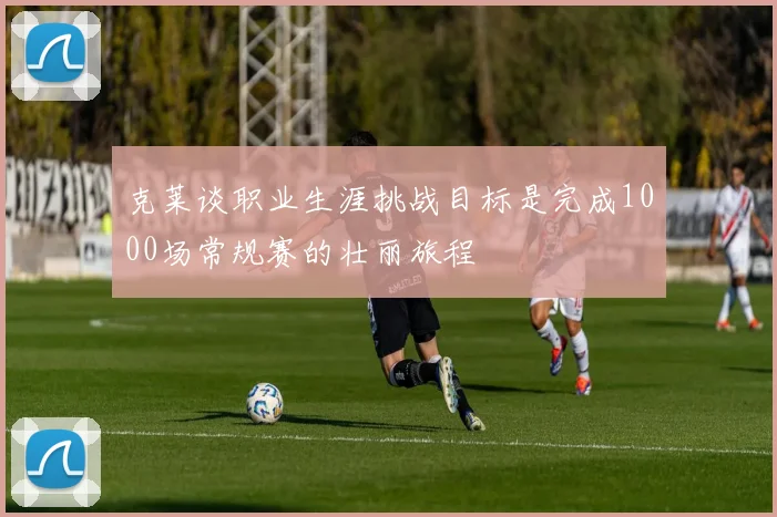 克莱谈职业生涯挑战目标是完成1000场常规赛的壮丽旅程