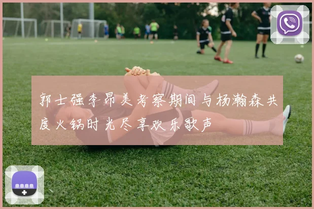 郭士强李昂美考察期间与杨瀚森共度火锅时光尽享欢乐歌声