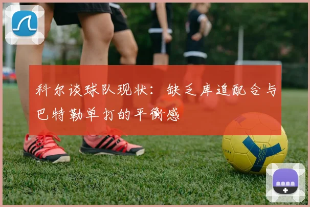 科尔谈球队现状：缺乏库追配合与巴特勒单打的平衡感