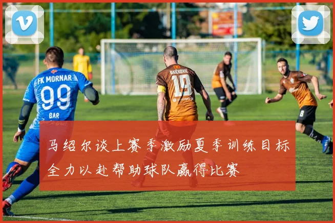 马绍尔谈上赛季激励夏季训练目标全力以赴帮助球队赢得比赛