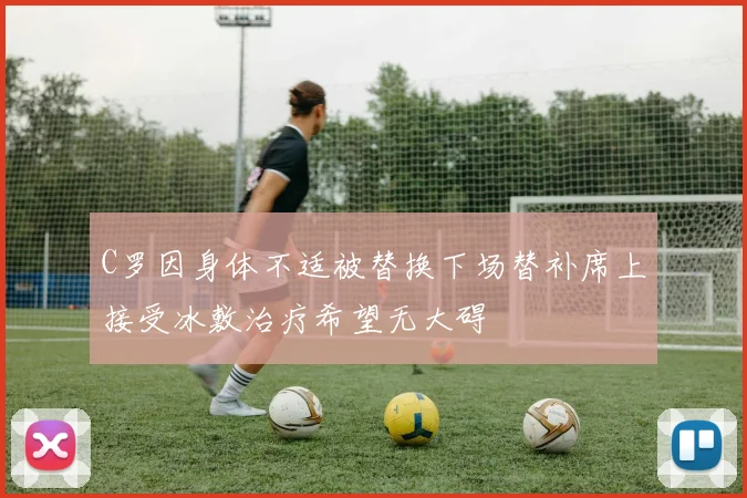 C罗因身体不适被替换下场替补席上接受冰敷治疗希望无大碍