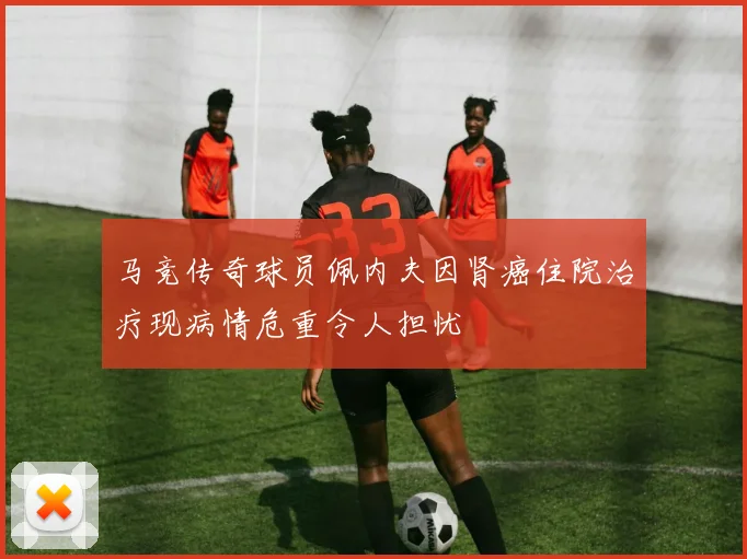 马竞传奇球员佩内夫因肾癌住院治疗现病情危重令人担忧