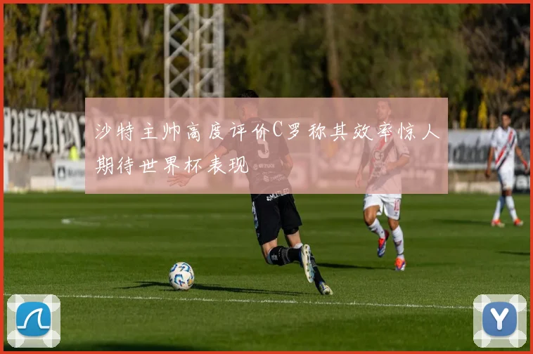 沙特主帅高度评价C罗称其效率惊人期待世界杯表现