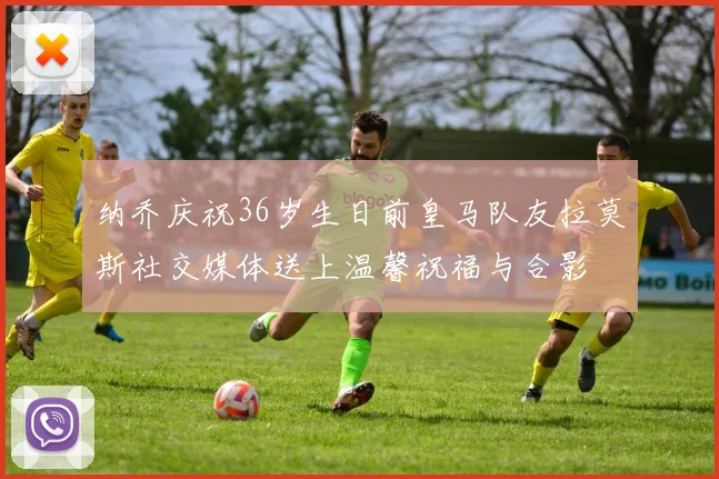 纳乔庆祝36岁生日前皇马队友拉莫斯社交媒体送上温馨祝福与合影