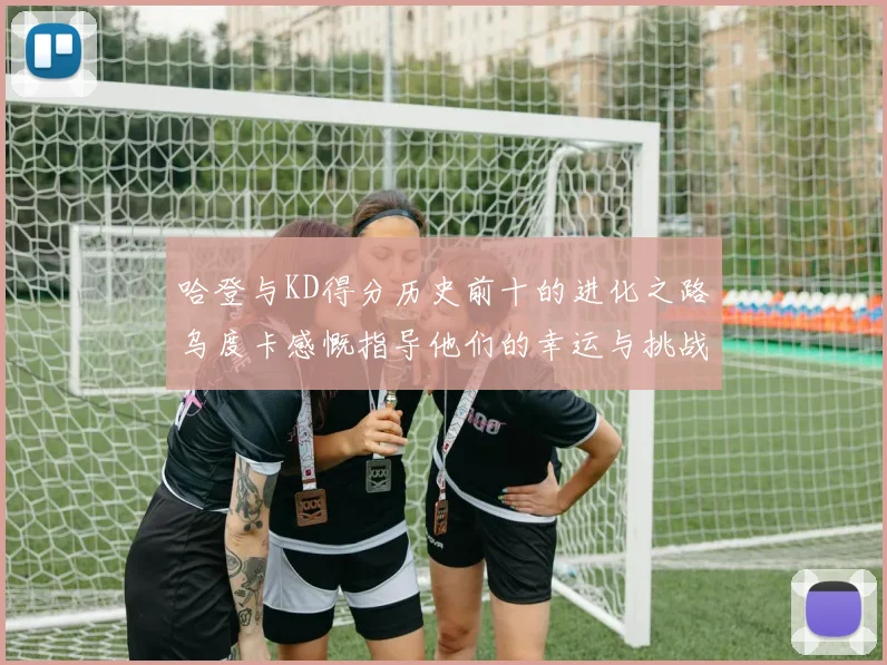 哈登与KD得分历史前十的进化之路乌度卡感慨指导他们的幸运与挑战