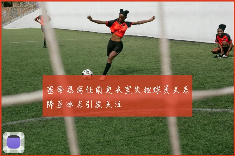 塞蒂恩离任前更衣室失控球员关系降至冰点引发关注