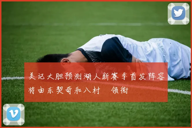 美记大胆预测湖人新赛季首发阵容将由东契奇和八村塁领衔