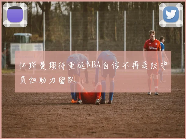 怀斯曼期待重返NBA自信不再是防守负担助力留队