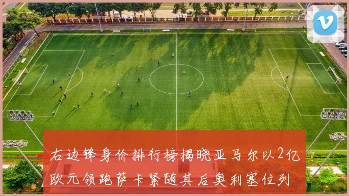 右边锋身价排行榜揭晓亚马尔以2亿欧元领跑萨卡紧随其后奥利塞位列第三
