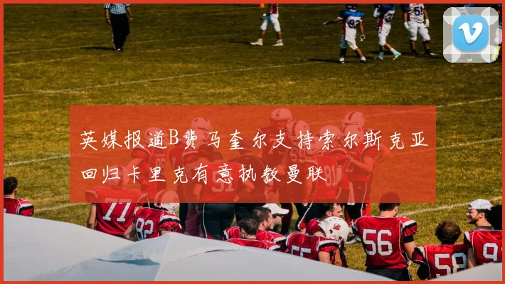 英媒报道B费马奎尔支持索尔斯克亚回归卡里克有意执教曼联